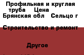 Профильная и круглая труба  › Цена ­ 47 800 - Брянская обл., Сельцо г. Строительство и ремонт » Другое   